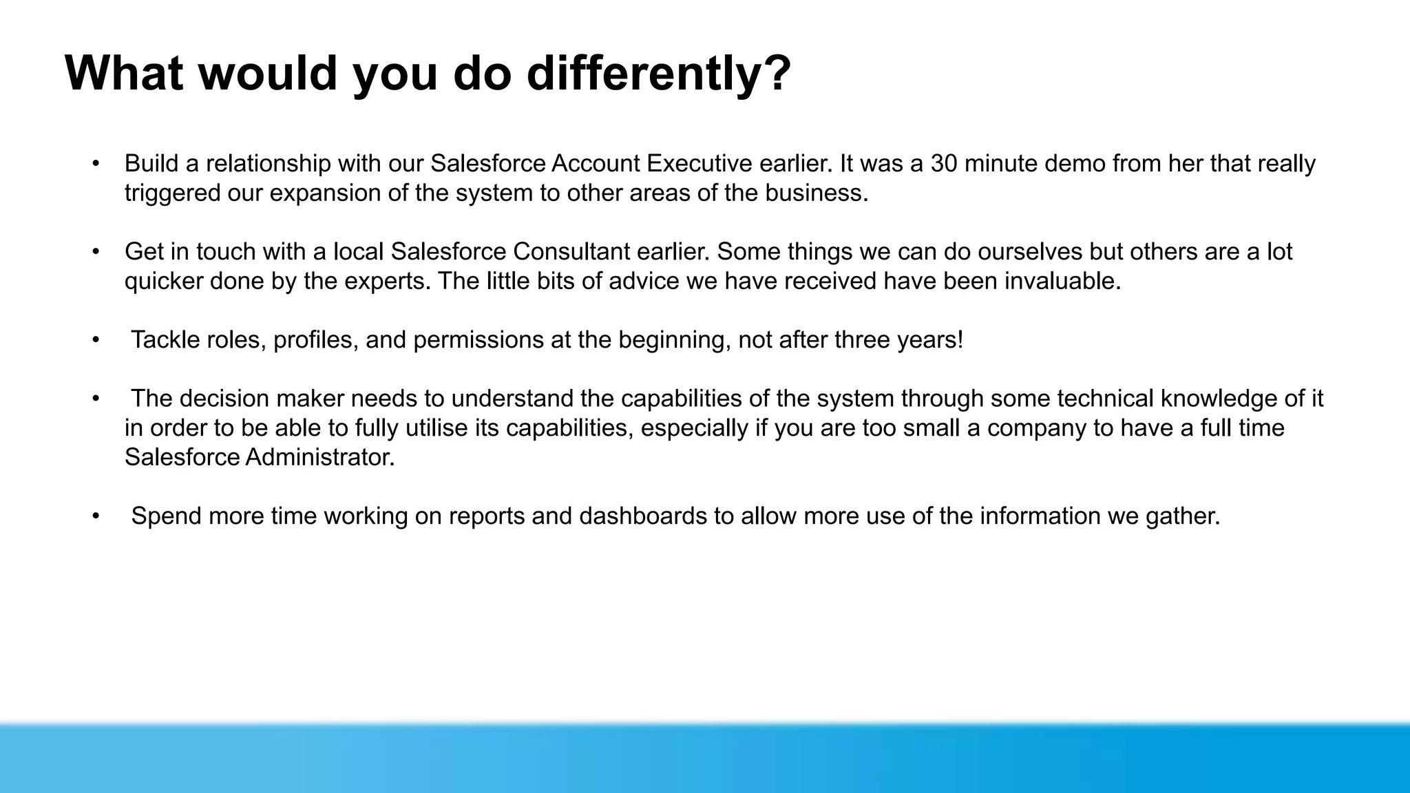 What would you do differently?
 • Build a relationship with our Salesforce Account Executive earlier. It was a 30 minute demo from her that really
   triggered our expansion of the system to other areas of the business.

 • Get in touch with a local Salesforce Consultant earlier. Some things we can do ourselves but others are a lot
   quicker done by the experts. The little bits of advice we have received have been invaluable.

 •   Tackle roles, profiles, and permissions at the beginning, not after three years!

 •    The decision maker needs to understand the capabilities of the system through some technical knowledge of it
     in order to be able to fully utilise its capabilities, especially if you are too small a company to have a full time
     Salesforce Administrator.

 •   Spend more time working on reports and dashboards to allow more use of the information we gather.
 