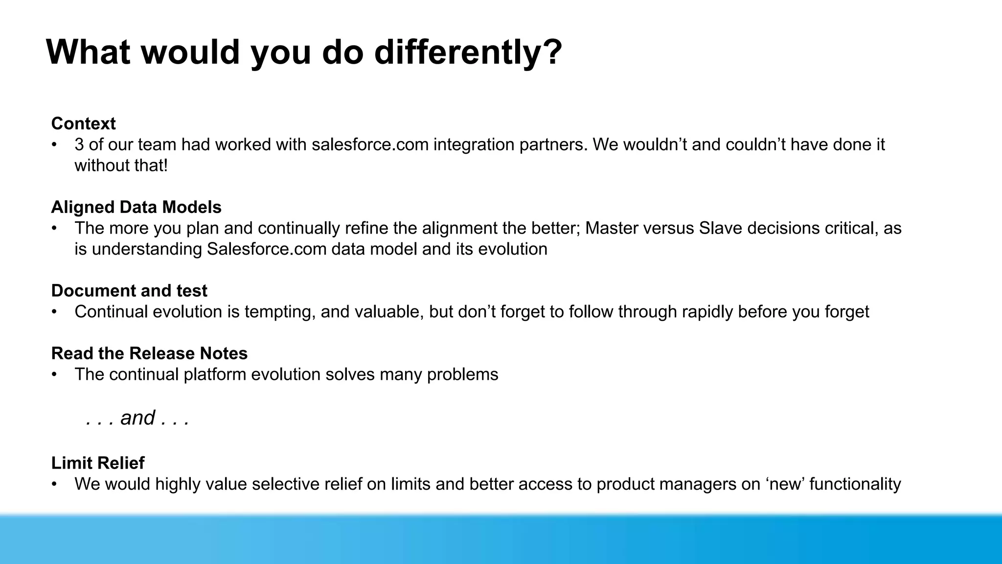 What would you do differently?
Context
• 3 of our team had worked with salesforce.com integration partners. We wouldn’t and couldn’t have done it
  without that!

Aligned Data Models
• The more you plan and continually refine the alignment the better; Master versus Slave decisions critical, as
   is understanding Salesforce.com data model and its evolution

Document and test
• Continual evolution is tempting, and valuable, but don’t forget to follow through rapidly before you forget

Read the Release Notes
• The continual platform evolution solves many problems

    . . . and . . .

Limit Relief
• We would highly value selective relief on limits and better access to product managers on ‘new’ functionality
 