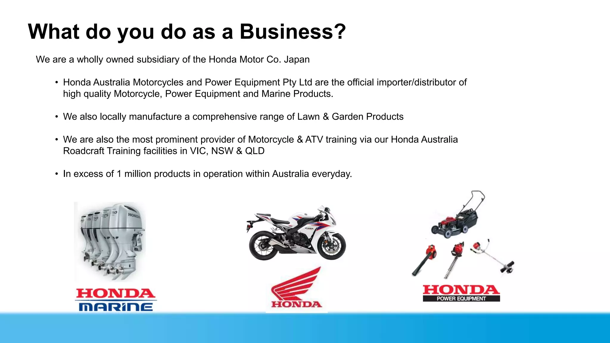 What do you do as a Business?
We are a wholly owned subsidiary of the Honda Motor Co. Japan

    • Honda Australia Motorcycles and Power Equipment Pty Ltd are the official importer/distributor of
      high quality Motorcycle, Power Equipment and Marine Products.

    • We also locally manufacture a comprehensive range of Lawn & Garden Products

    • We are also the most prominent provider of Motorcycle & ATV training via our Honda Australia
      Roadcraft Training facilities in VIC, NSW & QLD

    • In excess of 1 million products in operation within Australia everyday.
 