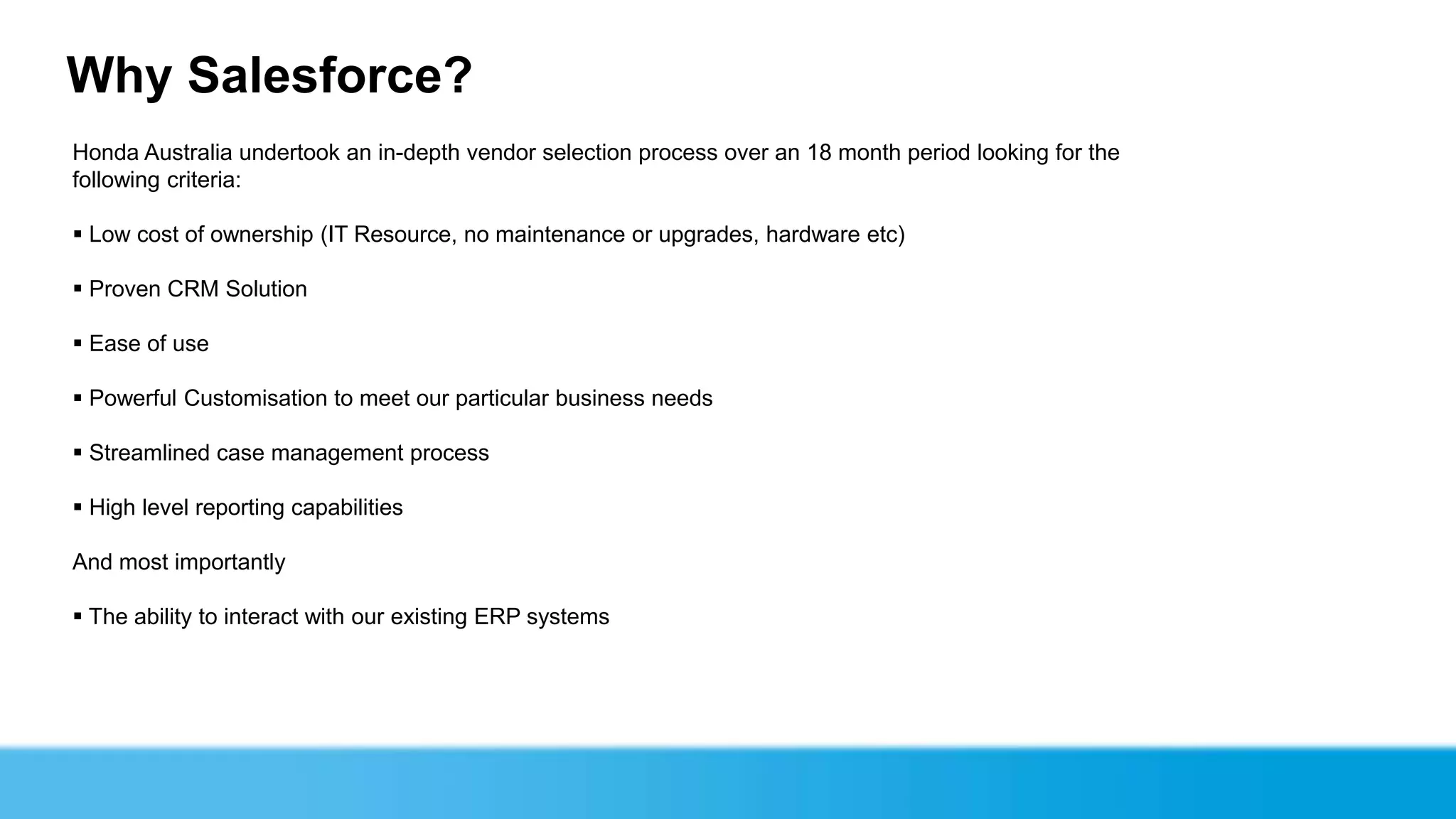 Why Salesforce?
Honda Australia undertook an in-depth vendor selection process over an 18 month period looking for the
following criteria:

 Low cost of ownership (IT Resource, no maintenance or upgrades, hardware etc)

 Proven CRM Solution

 Ease of use

 Powerful Customisation to meet our particular business needs

 Streamlined case management process

 High level reporting capabilities

And most importantly

 The ability to interact with our existing ERP systems
 