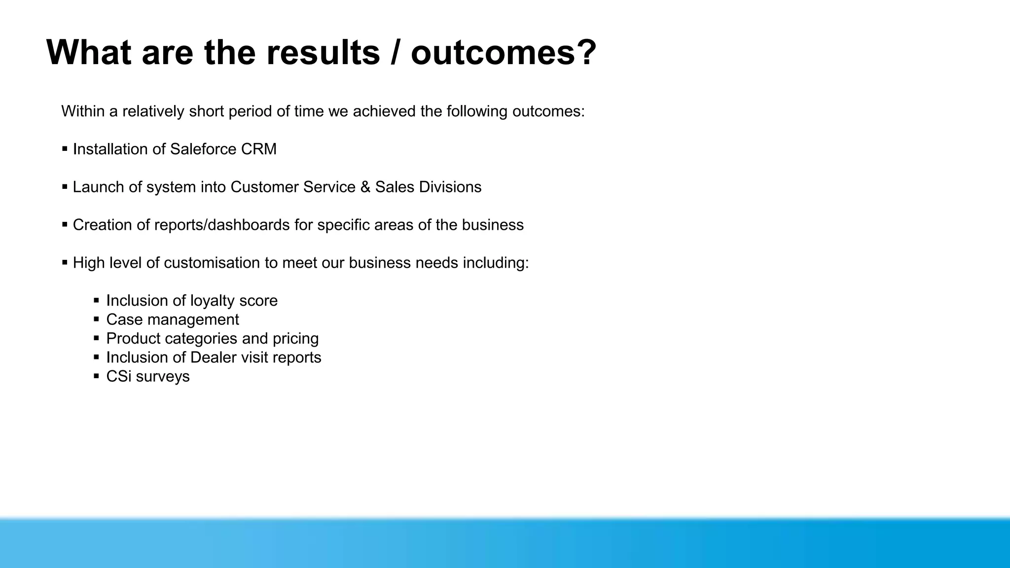 What are the results / outcomes?
Within a relatively short period of time we achieved the following outcomes:

 Installation of Saleforce CRM

 Launch of system into Customer Service & Sales Divisions

 Creation of reports/dashboards for specific areas of the business

 High level of customisation to meet our business needs including:

       Inclusion of loyalty score
       Case management
       Product categories and pricing
       Inclusion of Dealer visit reports
       CSi surveys
 