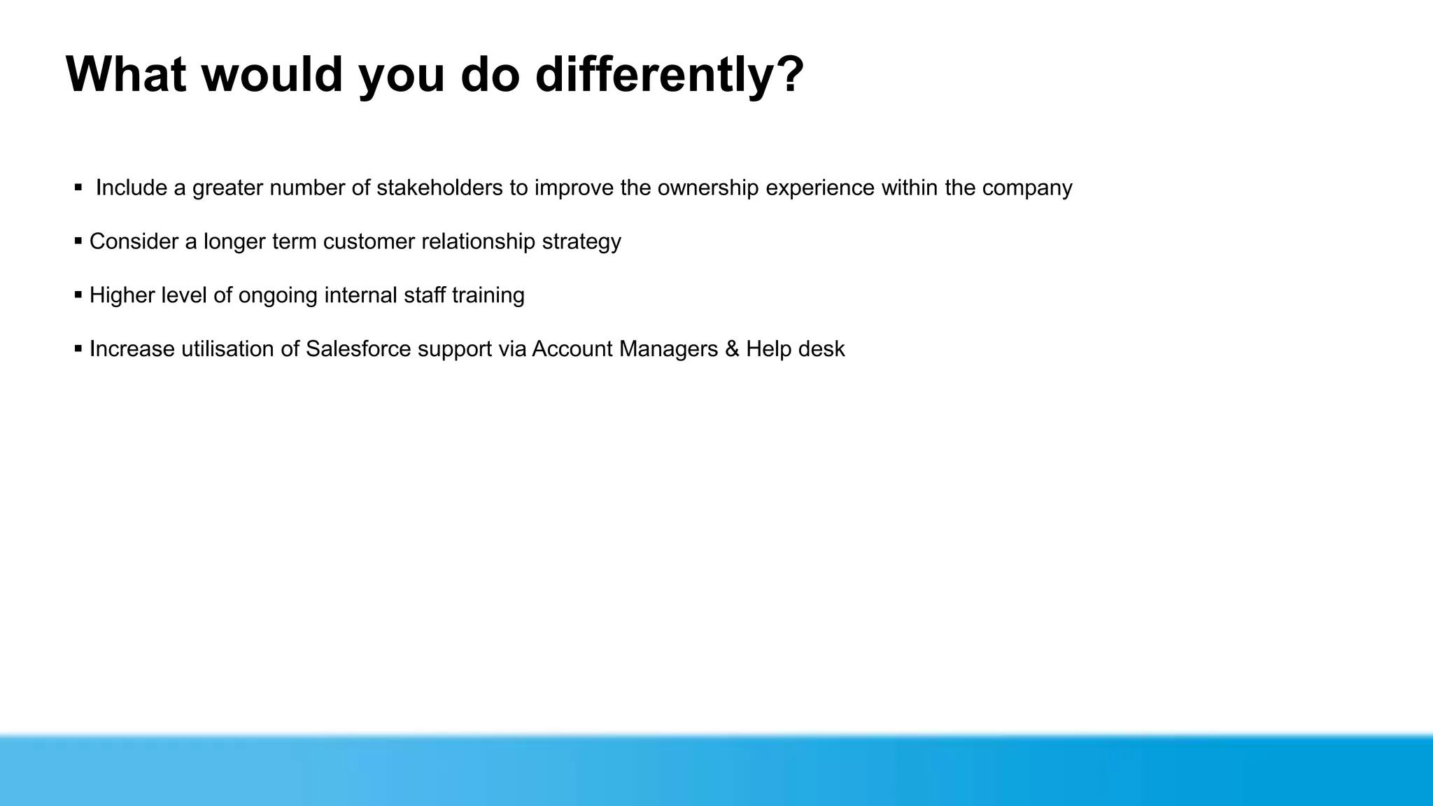 What would you do differently?

 Include a greater number of stakeholders to improve the ownership experience within the company

 Consider a longer term customer relationship strategy

 Higher level of ongoing internal staff training

 Increase utilisation of Salesforce support via Account Managers & Help desk
 