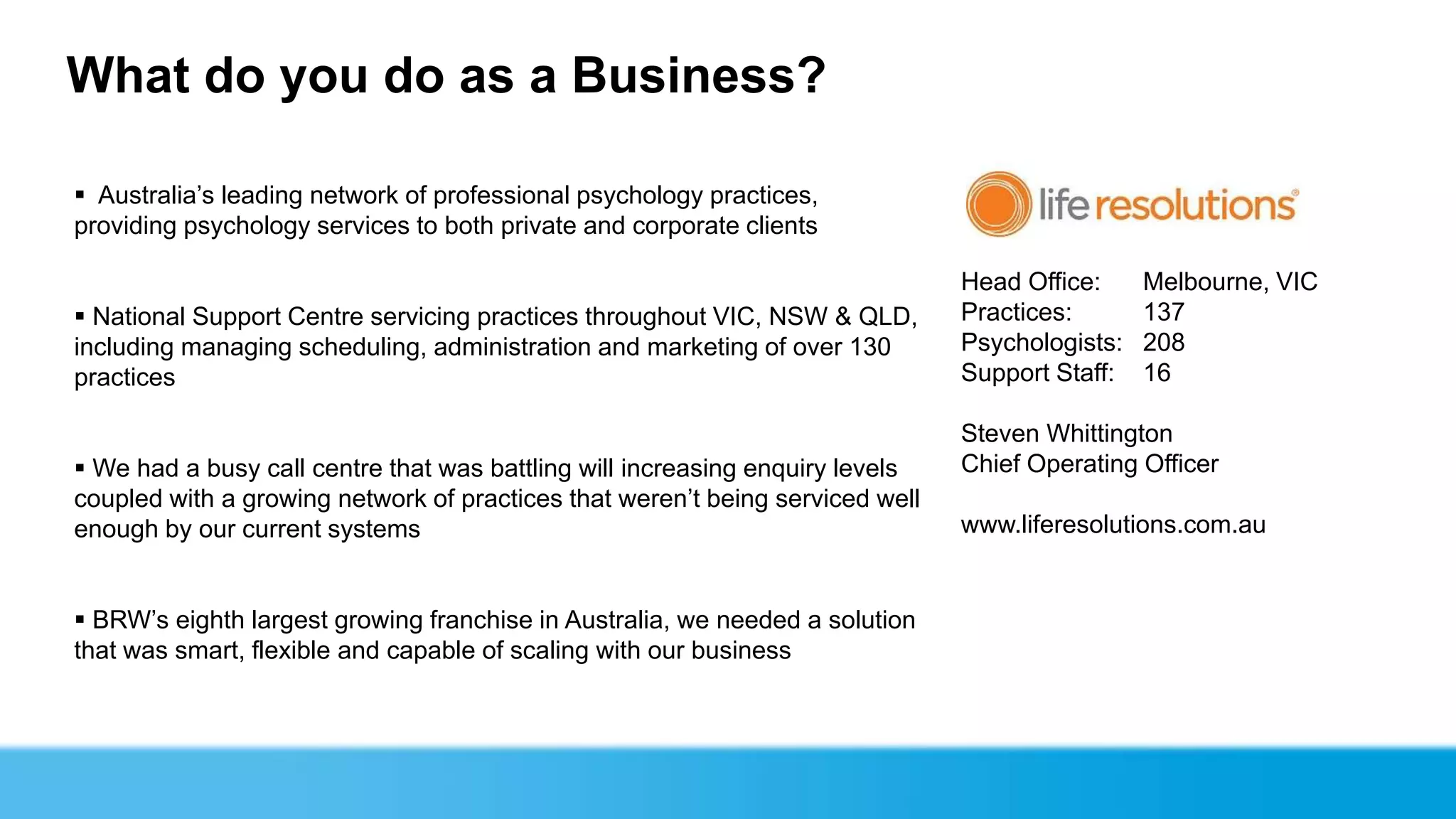 What do you do as a Business?

 Australia’s leading network of professional psychology practices,
providing psychology services to both private and corporate clients

                                                                               Head Office:     Melbourne, VIC
 National Support Centre servicing practices throughout VIC, NSW & QLD,       Practices:       137
including managing scheduling, administration and marketing of over 130        Psychologists:   208
practices                                                                      Support Staff:   16

                                                                               Steven Whittington
 We had a busy call centre that was battling will increasing enquiry levels   Chief Operating Officer
coupled with a growing network of practices that weren’t being serviced well
enough by our current systems                                                  www.liferesolutions.com.au


 BRW’s eighth largest growing franchise in Australia, we needed a solution
that was smart, flexible and capable of scaling with our business
 