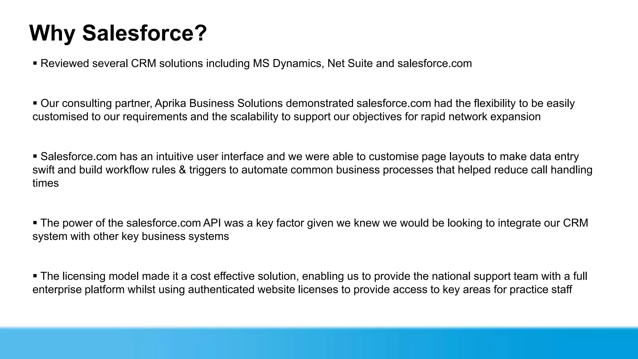 Why Salesforce?
 Reviewed several CRM solutions including MS Dynamics, Net Suite and salesforce.com


 Our consulting partner, Aprika Business Solutions demonstrated salesforce.com had the flexibility to be easily
customised to our requirements and the scalability to support our objectives for rapid network expansion


 Salesforce.com has an intuitive user interface and we were able to customise page layouts to make data entry
swift and build workflow rules & triggers to automate common business processes that helped reduce call handling
times


 The power of the salesforce.com API was a key factor given we knew we would be looking to integrate our CRM
system with other key business systems


 The licensing model made it a cost effective solution, enabling us to provide the national support team with a full
enterprise platform whilst using authenticated website licenses to provide access to key areas for practice staff
 