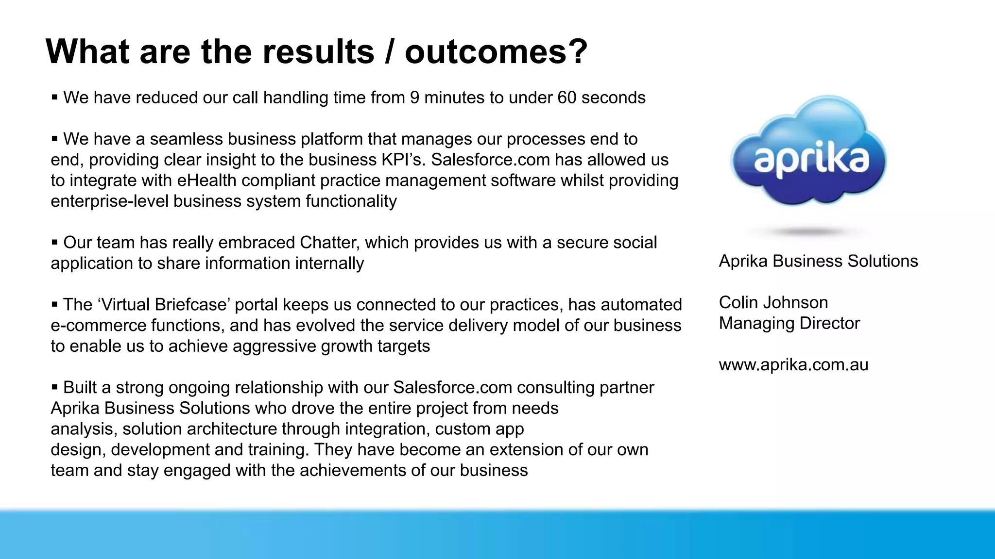 What are the results / outcomes?
 We have reduced our call handling time from 9 minutes to under 60 seconds

 We have a seamless business platform that manages our processes end to
end, providing clear insight to the business KPI’s. Salesforce.com has allowed us
to integrate with eHealth compliant practice management software whilst providing
enterprise-level business system functionality

 Our team has really embraced Chatter, which provides us with a secure social
application to share information internally                                           Aprika Business Solutions

 The ‘Virtual Briefcase’ portal keeps us connected to our practices, has automated   Colin Johnson
e-commerce functions, and has evolved the service delivery model of our business      Managing Director
to enable us to achieve aggressive growth targets
                                                                                      www.aprika.com.au
 Built a strong ongoing relationship with our Salesforce.com consulting partner
Aprika Business Solutions who drove the entire project from needs
analysis, solution architecture through integration, custom app
design, development and training. They have become an extension of our own
team and stay engaged with the achievements of our business
 