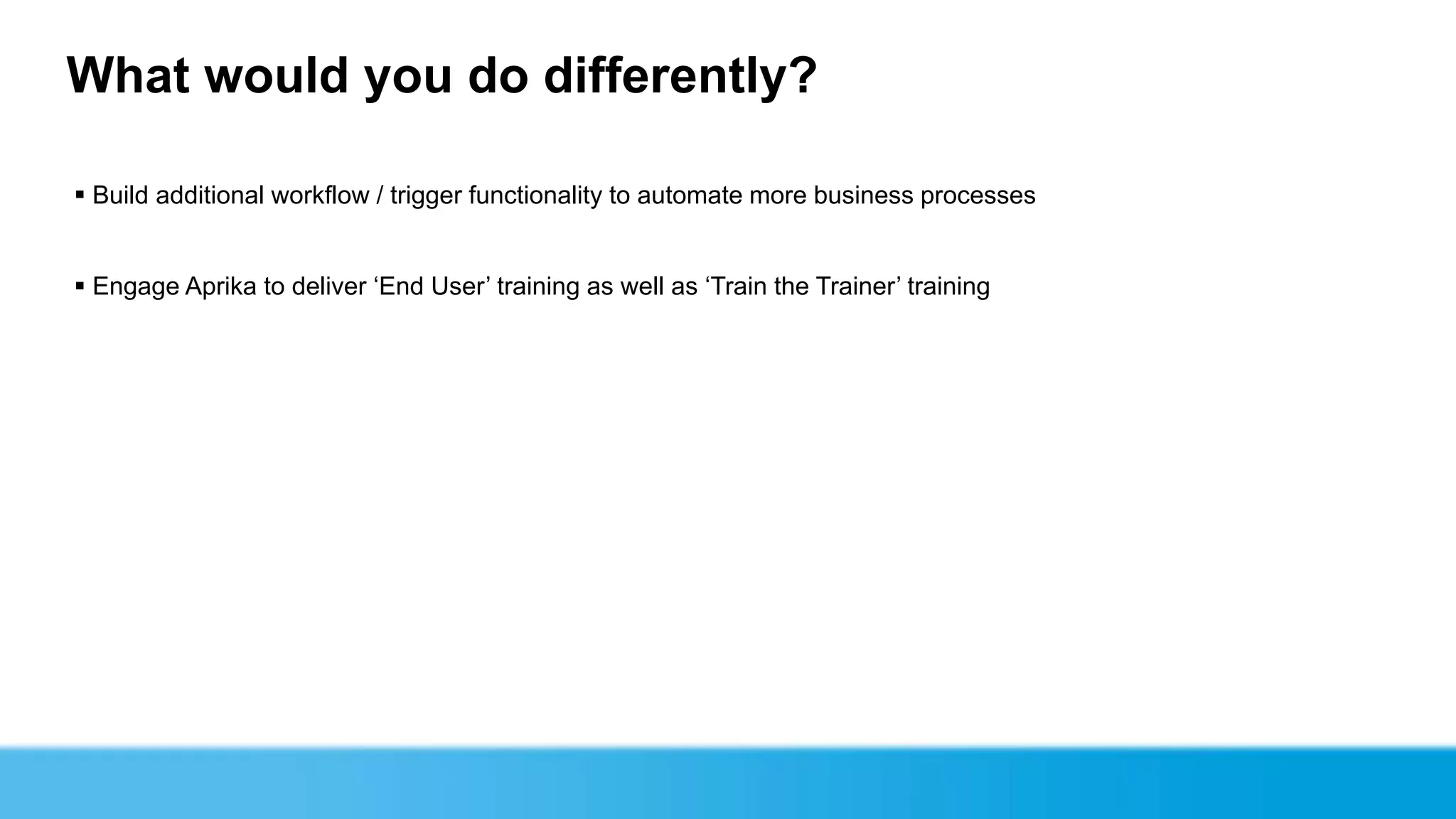 What would you do differently?

 Build additional workflow / trigger functionality to automate more business processes


 Engage Aprika to deliver ‘End User’ training as well as ‘Train the Trainer’ training
 