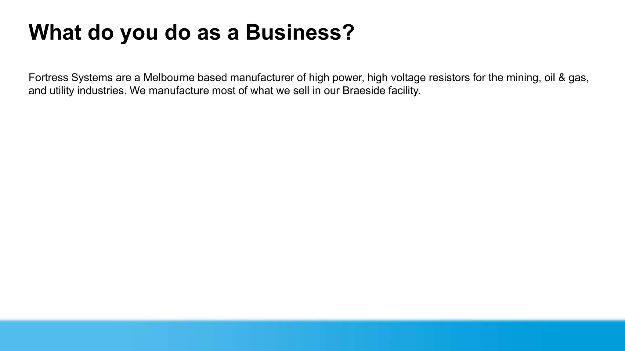What do you do as a Business?
Fortress Systems are a Melbourne based manufacturer of high power, high voltage resistors for the mining, oil & gas,
and utility industries. We manufacture most of what we sell in our Braeside facility.
 