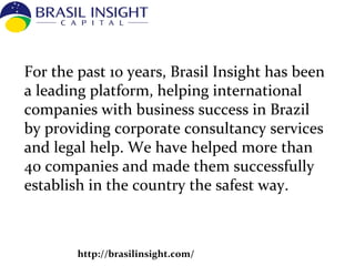 http://brasilinsight.com/
For the past 10 years, Brasil Insight has been
a leading platform, helping international
companies with business success in Brazil
by providing corporate consultancy services
and legal help. We have helped more than
40 companies and made them successfully
establish in the country the safest way.
 