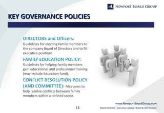 13
KEY GOVERNANCE POLICIESKEY GOVERNANCE POLICIES
DIRECTORS and Officers:
Guidelines for electing family members to
the company Board of Directors and to fill
executive positions.
FAMILY EDUCATION POLICY:
Guidelines for helping family members
gain educational and professional training
(may include Education fund).
CONFLICT RESOLUTION POLICY
(AND COMMITTEE): Measures to
help resolve conflicts between family
members within a defined scope.
 
