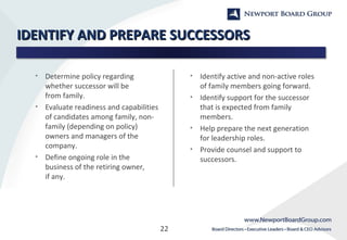 22
IDENTIFY AND PREPARE SUCCESSORSIDENTIFY AND PREPARE SUCCESSORS
• Determine policy regarding
whether successor will be
from family.
• Evaluate readiness and capabilities
of candidates among family, non-
family (depending on policy)
owners and managers of the
company.
• Define ongoing role in the
business of the retiring owner,
if any.
• Identify active and non-active roles
of family members going forward.
• Identify support for the successor
that is expected from family
members.
• Help prepare the next generation
for leadership roles.
• Provide counsel and support to
successors.
 