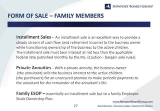 27
FORM OF SALE – FAMILY MEMBERS
Installment Sales - An installment sale is an excellent way to provide a
steady stream of cash flow (and retirement income) to the business owner
while transitioning ownership of the business to the active children.
The installment sale must bear interest at not less than the applicable
federal rate published monthly by the IRS. (Caution - bargain sale rules).
Private Annuities - With a private annuity, the business owner
(the annuitant) sells the business interest to the active children
(the purchasers) for an unsecured promise to make periodic payments to
the annuitant for the remainder of the annuitant’s life.
Family ESOP – essentially an installment sale but to a family Employee
Stock Ownership Plan.
 