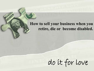 How to sell your business when you
retire, die or become disabled.
do it for love
 