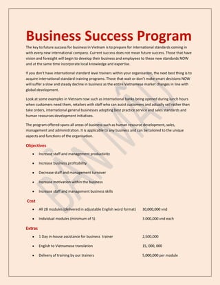 Business Success Program
The key to future success for business in Vietnam is to prepare for International standards coming in
with every new international company. Current success does not mean future success. Those that have
vision and foresight will begin to develop their business and employees to these new standards NOW
and at the same time incorporate local knowledge and expertise.

If you don’t have international standard level trainers within your organisation, the next best thing is to
acquire international standard training programs. Those that wait or don’t make smart decisions NOW
will suffer a slow and steady decline in business as the entire Vietnamese market changes in line with
global development.

Look at some examples in Vietnam now such as international banks being opened during lunch hours
when customers need them, retailers with staff who can assist customers and actually sell rather than
take orders, international general businesses adopting best practice service and sales standards and
human resources development initiatives.

The program offered spans all areas of business such as human resource development, sales,
management and administration. It is applicable to any business and can be tailored to the unique
aspects and functions of the organisation.

Objectives
         Increase staff and management productivity

         Increase business profitability

         Decrease staff and management turnover

         Increase motivation within the business

         Increase staff and management business skills

Cost
         All 28 modules (delivered in adjustable English word format)      30,000,000 vnd

         Individual modules (minimum of 5)                                 3.000,000 vnd each

Extras
         1 Day in-house assistance for business trainer                    2,500,000

         English to Vietnamese translation                                 15, 000, 000

         Delivery of training by our trainers                              5,000,000 per module
 