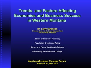 Trends and Factors AffectingTrends and Factors Affecting
Economies and Business SuccessEconomies and Business Success
in Western Montanain Western Montana
Dr. Larry SwansonDr. Larry Swanson
O’Connor Center for the Rocky Mountain WestO’Connor Center for the Rocky Mountain West
The University of MontanaThe University of Montana
Status of Economic Recovery
Population Growth and Aging
Recent and Future Job Growth Patterns
Positioning for Growth and Change
Montana Business Success ForumMontana Business Success Forum
Missoula, MT, May, 2013Missoula, MT, May, 2013
 