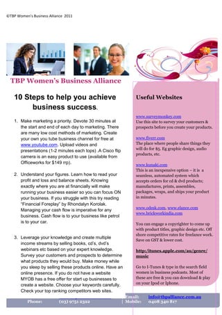 ©TBP Women’s Business Alliance 2011




  TBP Women’s Business Alliance

    10 Steps to help you achieve                                    Useful Websites
         business success.
                                                                    www.surveymonkey.com
    1. Make marketing a priority. Devote 30 minutes at              Use this site to survey your customers &
       the start and end of each day to marketing. There            prospects before you create your products.
       are many low cost methods of marketing. Create
       your own you tube business channel for free at               www.fiverr.com
       www.youtube.com. Upload videos and                           The place where people share things they
       presentations (1-2 minutes each tops) .A Cisco flip          will do for $5. Eg graphic design, audio
                                                                    products, etc.
       camera is an easy product to use (available from
       Officeworks for $149 rrp).                                   www.kunaki.com
                                                                    This is an inexpensive option – it is a
    2. Understand your figures. Learn how to read your              seamless, automated system which
       profit and loss and balance sheets. Knowing                  accepts orders for cd & dvd products;
       exactly where you are at financially will make               manufactures, prints, assembles,
       running your business easier so you can focus ON             packages, wraps, and ships your product
       your business. If you struggle with this try reading         in minutes.
       “Financial Foreplay” by Rhondalyn Korolak.
                                                                    www.odesk.com, www.elance.com
       Managing your cash flow is imperative for any
                                                                    www.brickworkindia.com
       business. Cash flow is to your business like petrol
       is to your car.                                              You can engage a copyrighter to come up
                                                                    with product titles, graphic design etc. Off
                                                                    shore competitive rates for freelance work.
    3. Leverage your knowledge and create multiple
                                                                    Save on GST & lower cost.
       income streams by selling books, cd’s, dvd’s
       webinars etc based on your expert knowledge.                 http:/itunes.apple.com/au/genre/
       Survey your customers and prospects to determine             music
       what products they would buy. Make money while
       you sleep by selling these products online. Have an          Go to I-Tunes & type in the search field
       online presence. If you do not have a website                women in business podcasts. Most of
       MYOB has a free offer for start up businesses to             these are free & you can download & play
       create a website. Choose your keywords carefully.            on your Ipod or Iphone.
       Check your top ranking competitors web sites.
           Website:        www.tbpalliance.com.au             | Email:     info@tbpalliance.com.au
           Phone:          (03) 9751 2322                     | Mobile:    0408 340 817

       , refine your unique selling proposition, establish
 