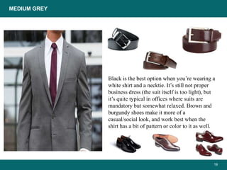 19
Black is the best option when you’re wearing a
white shirt and a necktie. It’s still not proper
business dress (the suit itself is too light), but
it’s quite typical in offices where suits are
mandatory but somewhat relaxed. Brown and
burgundy shoes make it more of a
casual/social look, and work best when the
shirt has a bit of pattern or color to it as well.
MEDIUM GREY
 