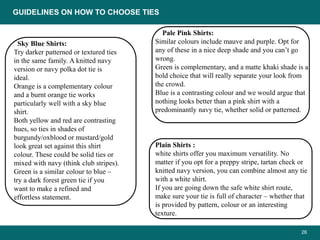 26
Sky Blue Shirts:
Try darker patterned or textured ties
in the same family. A knitted navy
version or navy polka dot tie is
ideal.
Orange is a complementary colour
and a burnt orange tie works
particularly well with a sky blue
shirt.
Both yellow and red are contrasting
hues, so ties in shades of
burgundy/oxblood or mustard/gold
look great set against this shirt
colour. These could be solid ties or
mixed with navy (think club stripes).
Green is a similar colour to blue –
try a dark forest green tie if you
want to make a refined and
effortless statement.
Pale Pink Shirts:
Similar colours include mauve and purple. Opt for
any of these in a nice deep shade and you can’t go
wrong.
Green is complementary, and a matte khaki shade is a
bold choice that will really separate your look from
the crowd.
Blue is a contrasting colour and we would argue that
nothing looks better than a pink shirt with a
predominantly navy tie, whether solid or patterned.
Plain Shirts :
white shirts offer you maximum versatility. No
matter if you opt for a preppy stripe, tartan check or
knitted navy version, you can combine almost any tie
with a white shirt.
If you are going down the safe white shirt route,
make sure your tie is full of character – whether that
is provided by pattern, colour or an interesting
texture.
GUIDELINES ON HOW TO CHOOSE TIES
 