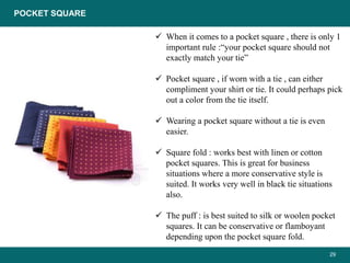 29
 When it comes to a pocket square , there is only 1
important rule :“your pocket square should not
exactly match your tie”
 Pocket square , if worn with a tie , can either
compliment your shirt or tie. It could perhaps pick
out a color from the tie itself.
 Wearing a pocket square without a tie is even
easier.
 Square fold : works best with linen or cotton
pocket squares. This is great for business
situations where a more conservative style is
suited. It works very well in black tie situations
also.
 The puff : is best suited to silk or woolen pocket
squares. It can be conservative or flamboyant
depending upon the pocket square fold.
POCKET SQUARE
 