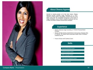 Company Name - Presentation 30
Body Language Expert
International Etiquette Expert
Business Protocol
Communication Expert
Personal Branding Expert
Devoted to inspiring people to be their best version, Sheena
Agarwaal founded Urbanista Image Consulting LLP in 2010.
Trained by master trainers Carla Mathis, Christina Ong and Lynne
Marks, along with the unparalleled background in the arena of
Image Consultancy, she is a Neuro Linguistic Practitioner and one
of India’s first Reach Certified Personal Brand Strategist.
• Director Urbanista Image Consulting LLP, REACH Personal Brand
Strategist
Experience
Skills
• Finance Analyst with Goldman Sachs
• Worked with Big Cinemas, Apollo Munich Life Insurance, Shoppers Stop,
IIT Chennai, TiE, Ranjan Narula Associates, Beetle, Bharti Foundation,
Vodafone and GE.
About Sheena Agarwal
 