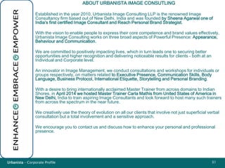 Urbanista – Corporate Profile 31
ABOUT URBANISTA IMAGE CONSUTLING
Established in the year 2010, Urbanista Image Consulting LLP is the renowned Image
Consultancy firm based out of New Delhi, India and was founded by Sheena Agarwal one of
India’s first certified Image Consultant and Reach Personal Brand Strategist.
With the vision to enable people to express their core competence and brand values effectively,
Urbanista Image Consulting works on three broad aspects of Powerful Presence: Appearance,
Behaviour and Communication.
We are committed to positively impacting lives, which in turn leads one to securing better
opportunities and higher recognition and delivering noticeable results for clients - both at an
Individual and Corporate level.
An innovator in Image Management, we conduct consultations and workshops for individuals or
groups respectively, on matters related to Executive Presence, Communication Skills, Body
Language, Business Protocol, International Etiquette, Storytelling and Personal Branding.
With a desire to bring internationally acclaimed Master Trainer from across domains to Indian
Shores, in April 2014 we hosted Master Trainer Carla Mathis from United States of America in
New Delhi, India to train aspiring Image Consultants and look forward to host many such trainers
from across the spectrum in the near future.
We creatively use the theory of evolution on all our clients that involve not just superficial verbal
consultation but a total involvement and a sensitive approach.
We encourage you to contact us and discuss how to enhance your personal and professional
presence.
 