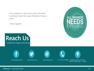Urbanista – Corporate Profile 32
Reach Us
Urbanista Image Consulting LLP
www.facebook.com www.twitter.com www.urbanista.in +91 852 797 8886 Building No 845, Ist Floor,
Ghittorni, New Delhi - 110030
“Your uniqueness is what sets you apart. One needs
to embrace it and let the magic of Authentic Presence
unfurl!”
~Sheena Agarwal~
 