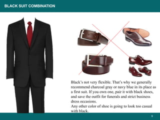9
Black’s not very flexible. That’s why we generally
recommend charcoal gray or navy blue in its place as
a first suit. If you own one, pair it with black shoes,
and save the outfit for funerals and strict business
dress occasions.
Any other color of shoe is going to look too casual
with black.
BLACK SUIT COMBINATION
 