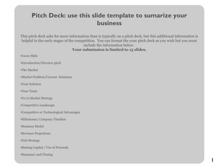 1
Pitch Deck: use this slide template to sumarize your
business
This pitch deck asks for more information than is typically on a pitch deck, but this additional information is
helpful in the early stages of the competition. You can format the your pitch deck as you wish but you must
include the information below.
Your submission is limited to 15 slides.
•Cover Slide
•Introduction/Elevator pitch
•The Market
•Market Problem/Current Solutions
•Your Solution
•Your Team
•Go to Market Strategy
•Competitive Landscape
•Competitive or Technological Advantages
•Milestones/ Company Timeline
•Business Model
•Revenue Projections
•Exit Strategy
•Raising Capital / Use of Proceeds
•Summary and Closing
 