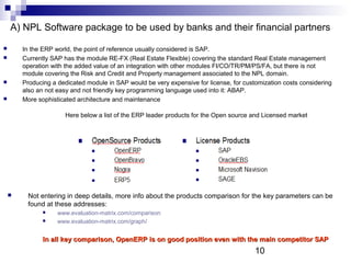 10
A) NPL Software package to be used by banks and their financial partners
 In the ERP world, the point of reference usually considered is SAP.
 Currently SAP has the module RE-FX (Real Estate Flexible) covering the standard Real Estate management
operation with the added value of an integration with other modules FI/CO/TR/PM/PS/FA, but there is not
module covering the Risk and Credit and Property management associated to the NPL domain.
 Producing a dedicated module in SAP would be very expensive for license, for customization costs considering
also an not easy and not friendly key programming language used into it: ABAP.
 More sophisticated architecture and maintenance
Here below a list of the ERP leader products for the Open source and Licensed market
 Not entering in deep details, more info about the products comparison for the key parameters can be
found at these addresses:
 www.evaluation-matrix.com/comparison
 www.evaluation-matrix.com/graph/
In all key comparison, OpenERP is on good position even with the main competitor SAPIn all key comparison, OpenERP is on good position even with the main competitor SAP
 