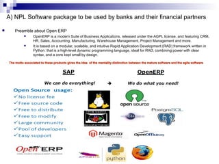 11
A) NPL Software package to be used by banks and their financial partners
 Preamble about Open ERP
 OpenERP is a modern Suite of Business Applications, released under the AGPL license, and featuring CRM,
HR, Sales, Accounting, Manufacturing, Warehouse Management, Project Management and more.
 It is based on a modular, scalable, and intuitive Rapid Application Development (RAD) framework written in
Python. that is a high-level dynamic programming language, ideal for RAD, combining power with clear
syntax, and a core kept small by design.
The motto associated to these products gives the idea of the mentality distinction between the mature software and the agile softwareThe motto associated to these products gives the idea of the mentality distinction between the mature software and the agile software
 