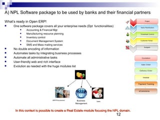 12
A) NPL Software package to be used by banks and their financial partners
What’s ready in Open ERP!
 One software package covers all your enterprise needs (Dpt functionalities)
 Accounting & Financial Mgt
 Manufacturing resource planning
 Inventory control
 Document Management System
 SMS and Mass mailing services
 No double encoding of information
 Automates tasks by integrating business processes
 Automate all administrative tasks
 User-friendly web and rich interface
 Evolution as needed with the huge modules list
Business
Management
Sales
MRP/Procurement
In this context is possible to create a Real Estate module focusing the NPL domain.In this context is possible to create a Real Estate module focusing the NPL domain.
 