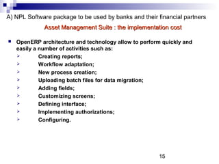 15
A) NPL Software package to be used by banks and their financial partners
 OpenERP architecture and technology allow to perform quickly and
easily a number of activities such as:
 Creating reports;
 Workflow adaptation;
 New process creation;
 Uploading batch files for data migration;
 Adding fields;
 Customizing screens;
 Defining interface;
 Implementing authorizations;
 Configuring.
Asset Management Suite : the implementation costAsset Management Suite : the implementation cost
 