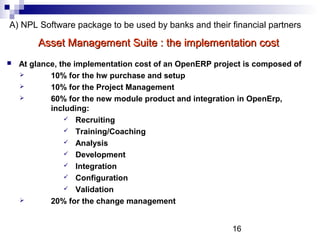 16
A) NPL Software package to be used by banks and their financial partners
 At glance, the implementation cost of an OpenERP project is composed of
 10% for the hw purchase and setup
 10% for the Project Management
 60% for the new module product and integration in OpenErp,
including:
 Recruiting
 Training/Coaching
 Analysis
 Development
 Integration
 Configuration
 Validation
 20% for the change management
Asset Management Suite : the implementation costAsset Management Suite : the implementation cost
 