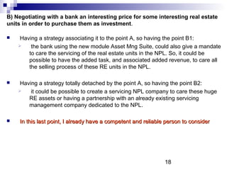 18
B) Negotiating with a bank an interesting price for some interesting real estate
units in order to purchase them as investment.
 Having a strategy associating it to the point A, so having the point B1:
 the bank using the new module Asset Mng Suite, could also give a mandate
to care the servicing of the real estate units in the NPL. So, it could be
possible to have the added task, and associated added revenue, to care all
the selling process of these RE units in the NPL.
 Having a strategy totally detached by the point A, so having the point B2:
 it could be possible to create a servicing NPL company to care these huge
RE assets or having a partnership with an already existing servicing
management company dedicated to the NPL.
 In this last point, I already have a competent and reliable person to considerIn this last point, I already have a competent and reliable person to consider
 