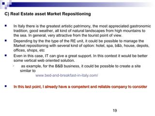 19
C) Real Estate asset Market Repositioning
 In Italy there is the greatest artistic patrimony, the most appreciated gastronomic
tradition, good weather, all kind of natural landscapes from high mountains to
the sea. In general, very attractive from the tourist point of view.
 Depending by the the type of the RE unit, it could be possible to manage the
Market repositioning with several kind of option: hotel, spa, b&b, house, depots,
offices, shops, etc
 Even in this case, IT can give a great support. In this context it would be better
some vertical web oriented solution.
 as example, for the B&B business, it could be possible to create a site
similar to
www.bed-and-breakfast-in-italy.com/
 In this last point, I already have a competent and reliable company to considerIn this last point, I already have a competent and reliable company to consider
 