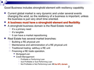 2
Good Business includes stronghold element with resiliency capability
 Current global market is very dynamic and under several events
changing the wind, so the resiliency of a business is important, unless
the business is just very short time oriented.
 A business must have a stronghold element and flexibilityA business must have a stronghold element and flexibility.
 A stronghold business domain is the Real Estate market
 It’s a primary need
 It’s tangible
 It can have a market repositioning
 Real Estate has several market branches:
 Building a RE physical unit
 Maintenance and administration of a RE physical unit
 Traditional trading: sell/buy a RE unit
 Financing a RE trade operation.
 Mortgage/Loan
 Credit Management
 Profitable or Performing Loan
 Sub Profitable or Sub Performing Loan
 Not Profitable or Not Performing Loan  the NPL domainthe NPL domain
 