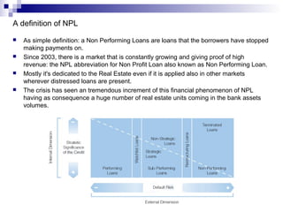 3
A definition of NPL
 As simple definition: a Non Performing Loans are loans that the borrowers have stopped
making payments on.
 Since 2003, there is a market that is constantly growing and giving proof of high
revenue: the NPL abbreviation for Non Profit Loan also known as Non Performing Loan.
 Mostly it's dedicated to the Real Estate even if it is applied also in other markets
wherever distressed loans are present.
 The crisis has seen an tremendous increment of this financial phenomenon of NPL
having as consequence a huge number of real estate units coming in the bank assets
volumes.
 