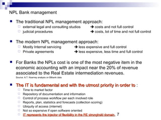 7
NPL Bank management
 The traditional NPL management approach:
 external legal and consulting studios  costs and not full control
 judicial procedures  costs, lot of time and not full control
 The modern NPL management approach:
 Mostly Internal servicing  less expensive and full control
 Private agreements  less expensive, less time and full control
 For Banks the NPLs cost is one of the most negative item in the
economic accounting with an impact near the 20% of revenue
associated to the Real Estate intermediation revenues.
Source: A.T. Kearney analysis on Bilbank data
 The IT is fundamental and with the utmost priority in order toThe IT is fundamental and with the utmost priority in order to :
 Time to market factor
 Repository of documentation and information
 Control of process workflow per each involved role
 Reports, plan, statistics and forecasts (collection scoring)
 Ubiquity of access (internet)
 Not so expensive if open software oriented
 IT represents the injector of flexibility in the RE stronghold domainIT represents the injector of flexibility in the RE stronghold domain.
 