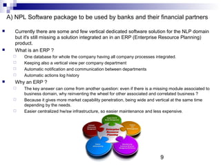 9
A) NPL Software package to be used by banks and their financial partners
 Currently there are some and few vertical dedicated software solution for the NLP domain
but it's still missing a solution integrated an in an ERP (Enterprise Resource Planning)
product.
 What is an ERP ?
 One database for whole the company having all company processes integrated.
 Keeping also a vertical view per company department
 Automatic notification and communication between departments
 Automatic actions log history
 Why an ERP ?
 The key answer can come from another question: even if there is a missing module associated to
business domain, why reinventing the wheel for other associated and correlated business ?
 Because it gives more market capability penetration, being wide and vertical at the same time
depending by the needs.
 Easier centralized hw/sw infrastructure, so easier maintenance and less expensive.
 