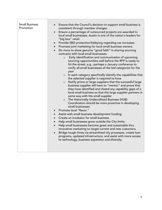 Small Business   !   Ensure that the Council’s decision to support small business is
Promotion            consistent through member changes.
                 !   Ensure a percentage of outsourced projects are awarded to
                     local small businesses. Austin is one of the nation’s leaders for
                     “big box” retail.
                 !   Provide SBO protection/lobbying regarding tax increases.
                 !   Promote joint marketing for local small business owners.
                 !   Do more to show genuine “good faith” in sharing sourcing
                     contracts with local small businesses.
                         o Early identification and communication of upcoming
                             sourcing opportunities well before the RFP is ready to
                             hit the street, e.g., perhaps a January conference to
                             notify all small businesses of the bid categories for the
                             year
                         o In each category specifically identify the capabilities that
                             the selected supplier is required to have
                         o Notify prime or large suppliers that the successful large
                             business supplier will have to “mentor” and prove that
                             they have identified and closed any capability gaps of a
                             local small business so that the large supplier partners in
                             some way with the small supplier
                         o The Historically Underutilized Business (HUB)
                             Coordinators should be more proactive in developing
                             small businesses
                 !   Promote local “flavor.”
                 !   Assist with small business development funding.
                 !   Create an incubator for small business.
                 !   Help small businesses grow outside the City limits.
                 !   Help small businesses become great and sustainable thru
                     innovative marketing to target current and new customers.
                 !   Bridge tough times via streamlined city processes, create loan
                     programs, updated infrastructure, and assist with more access
                     to technology, business expansion and diversity.




                                                                                      5
 