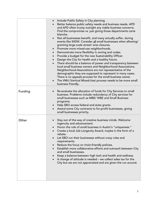 !   Include Public Safety in City planning.
          !   Better balance public safety needs and business needs. APD
              and AFD often trump outright any viable business concerns.
              Find the compromise vs. just giving those departments carte
              blanche.
          !   Not all businesses benefit, and many actually suffer, during
              events like SXSW. Consider all small businesses when allowing/
              granting large scale street/ area closures.
          !   Promote more mixed-use neighborhoods.
          !   Demonstrate more flexibility in zoning and codes.
          !   Provide a budget for the new Sustainability Officer.
          !   Design the City for health and a healthy future.
          !   There should be a balance of power and transparency between
              local small business owners and Neighborhood Associations.
              Neighborhood Associations are not representative of the
              demographic they are supposed to represent in many cases.
              There is no appeals process for the small business owner.
          !   The VMU (Vertical Mixed-Use) process needs to be more small
              business friendly.

Funding   !   Re-evaluate the allocation of funds for City Services to small
              business. Problems include redundancy of City services for
              small businesses such as MBE/ WBE and Small Business
              programs.
          !   Help SBO access federal and state grants.
          !   Award some City contracts to for-profit businesses, giving
              small businesses priority.

Other     !   Stay out of the way of creative business minds. Welcome
              ingenuity and advancement.
          !   Honor the role of small business in Austin’s “uniqueness.”
          !   Create a local Job Longevity Award, maybe in the form of a
              rebate.
          !   Let SBO run their businesses without crazy rules and
              requirements.
          !   Reduce the focus on chain-friendly policies.
          !   Establish more collaborative efforts and outreach between City
              and small businesses.
          !   Keep a balance between high tech and health and wellness.
          !   A change of attitude is needed – we collect sales tax for the
              City but we are not appreciated and are given the run around.




                                                                               7
 