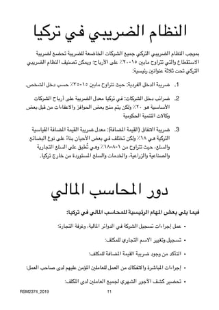 ‫تركيا‬ ‫في‬ ‫الضريبي‬ ‫النظام‬
‫لضريبة‬ ‫تحضع‬ ‫للضريبة‬ ‫الخاضعة‬ ‫الشركات‬ ‫جميع‬ ‫التركي‬ ‫الضريبي‬ ‫النظام‬ ‫بموجب‬
‫الضريبي‬ ‫النظام‬ ‫تصنيف‬ ‫ويمكن‬ ‫األرباح؛‬ ‫على‬ ٪٢٠-١٥ ‫مابني‬ ‫تتراوح‬ ‫والتي‬ ‫االستقطاع‬

 :‫رئيسية‬ ‫عنوانني‬ ‫ثالثة‬ ‫تحت‬ ‫التركي‬
.1
 .‫الشخص‬ ‫دخل‬ ‫حسب‬ ٪٣٥-١٥ ‫مابني‬ ‫تتراوح‬ ‫حيث‬ :‫الفردية‬ ‫الدخل‬ ‫ضريبة‬
.2‫الشركات‬ ‫أرباح‬ ‫على‬ ‫الضريبة‬ ‫معدل‬ ‫تركيا‬ ‫في‬ :‫الشركات‬ ‫دخل‬ ‫ضرائب‬
‫بعض‬ ‫قبل‬ ‫من‬ ‫واالعفاءات‬ ‫الحوافز‬ ‫بعض‬ ‫منح‬ ‫يتم‬ ‫ولكن‬ ٪٢٠ ‫هو‬ ‫األساسية‬

‫الحكومية‬ ‫التنمية‬ ‫وكاالت‬
.3‫القياسية‬ ‫املضافة‬ ‫القيمة‬ ‫ضريبة‬ ‫معدل‬ :(‫املضافة‬ ‫)القيمة‬ ‫االنفاق‬ ‫ضريبة‬
‫البضائع‬ ‫نوع‬ ‫على‬ ً‫ء‬‫بنا‬ ‫األحيان‬ ‫بعض‬ ‫في‬ ‫تختلف‬ ‫ولكن‬ ٪١٨ ‫هي‬ ‫التركية‬
‫التجارية‬ ‫السلع‬ ‫على‬ ‫طبق‬ُ‫ت‬ ‫وهي‬ ٪١٨-٨-١ ‫من‬ ‫تتراوح‬ ‫حيث‬ ،‫والسلع‬

 .‫تركيا‬ ‫خارج‬ ‫من‬ ‫املستوردة‬ ‫والسلع‬ ‫والخدمات‬ ،‫والزراعية‬ ‫والصناعية‬
‫املالي‬ ‫املحاسب‬ ‫دور‬
:‫تركيا‬ ‫في‬ ‫املالي‬ ‫للمحاسب‬ ‫الرئيسية‬ ‫املهام‬ ‫بعض‬ ‫يلي‬ ‫فيما‬
•
‫التجارة؛‬ ‫وغرفة‬ ،‫املالية‬ ‫الدوائر‬ ‫في‬ ‫الشركة‬ ‫تسجيل‬ ‫إجراءات‬ ‫عمل‬
•
‫للمكلف؛‬ ‫التجاري‬ ‫االسم‬ ‫وتغيير‬ ‫تسجيل‬
•
‫للمكلف؛‬ ‫املضافة‬ ‫القيمة‬ ‫ضريبة‬ ‫وجود‬ ‫من‬ ‫التأكد‬
•
‫العمل؛‬ ‫صاحب‬ ‫لدى‬ ‫عليهم‬ ‫املؤمن‬ ‫للعاملني‬ ‫العمل‬ ‫من‬ ‫واالنفكاك‬ ‫املباشرة‬ ‫إجراءات‬
•
‫املكلف؛‬ ‫لدى‬ ‫العاملني‬ ‫لجميع‬ ‫الشهري‬ ‫اآلجور‬ ‫كشف‬ ‫تحضير‬
RSM2374_2019 11
 