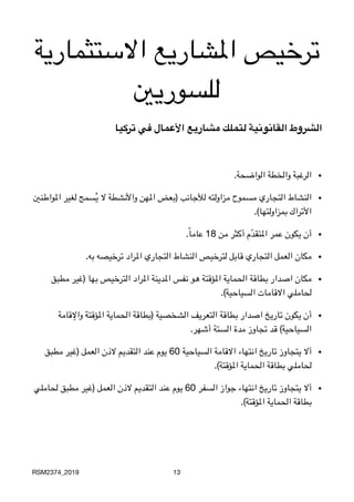 ‫االستثمارية‬ ‫املشاريع‬ ‫ترخيص‬
‫للسوريني‬
‫تركیا‬ ‫في‬ ‫األعمال‬ ‫مشاریع‬ ‫لتملك‬ ‫القانونیة‬ ‫الشروط‬
•
.‫الواضحة‬ ‫والخطة‬ ‫الرغبة‬
•‫املواطنني‬ ‫لغير‬ ‫سمح‬ُ‫ي‬ ‫ال‬ ‫واألنشطة‬ ‫املهن‬ ‫)بعض‬ ‫لألجانب‬ ‫مزاولته‬ ‫مسموح‬ ‫التجاري‬ ‫النشاط‬

.(‫بمزاولتها‬ ‫األتراك‬
•
.ً‫ا‬‫عام‬ 18 ‫من‬ ‫أكثر‬ ‫م‬ّ‫د‬‫املتق‬ ‫عمر‬ ‫يكون‬ ‫أن‬
•
.‫به‬ ‫ترخيصه‬ ‫املراد‬ ‫التجاري‬ ‫النشاط‬ ‫لترخيص‬ ‫قابل‬ ‫التجاري‬ ‫العمل‬ ‫مكان‬
•‫مطبق‬ ‫)غير‬ ‫بها‬ ‫الترخيص‬ ‫املراد‬ ‫املدينة‬ ‫نفس‬ ‫هو‬ ‫املؤقتة‬ ‫الحماية‬ ‫بطاقة‬ ‫اصدار‬ ‫مكان‬

.(‫السياحية‬ ‫االقامات‬ ‫لحاملي‬
•‫واإلقامة‬ ‫املؤقتة‬ ‫الحماية‬ ‫)بطاقة‬ ‫الشخصية‬ ‫التعريف‬ ‫بطاقة‬ ‫اصدار‬ ‫تاريخ‬ ‫يكون‬ ‫أن‬

.‫أشهر‬ ‫الستة‬ ‫مدة‬ ‫تجاوز‬ ‫قد‬ (‫السياحية‬
•‫مطبق‬ ‫)غير‬ ‫العمل‬ ‫الذن‬ ‫التقديم‬ ‫عند‬ ‫يوم‬ 60 ‫السياحية‬ ‫االقامة‬ ‫انتهاء‬ ‫تاريخ‬ ‫يتجاوز‬ ‫أال‬

.(‫املؤقتة‬ ‫الحماية‬ ‫بطاقة‬ ‫لحاملي‬
•‫لحاملي‬ ‫مطبق‬ ‫)غير‬ ‫العمل‬ ‫الذن‬ ‫التقديم‬ ‫عند‬ ‫يوم‬ 60 ‫السفر‬ ‫جواز‬ ‫انتهاء‬ ‫تاريخ‬ ‫يتجاوز‬ ‫أال‬

.(‫املؤقتة‬ ‫الحماية‬ ‫بطاقة‬
RSM2374_2019 13
 