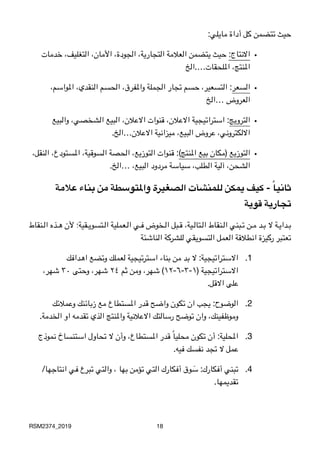 :‫مايلي‬ ‫أداة‬ ‫كل‬ ‫تتضمن‬ ‫حيث‬
•‫خدمات‬ ،‫التغليف‬ ،‫األمان‬ ،‫الجودة‬ ،‫التجارية‬ ‫العالمة‬ ‫يتضمن‬ ‫حيث‬ :‫االنتاج‬

 ‫امللحقات….الخ‬ ،‫املنتج‬
•،‫املواسم‬ ،‫النقدي‬ ‫الحسم‬ ،‫واملفرق‬ ‫الجملة‬ ‫تجار‬ ‫حسم‬ ،‫التسعير‬ :‫السعر‬

‫…الخ‬ ‫العروض‬
•‫والبيع‬ ،‫الشخصي‬ ‫البيع‬ ،‫االعالن‬ ‫قنوات‬ ،‫االعالن‬ ‫استراتيجية‬ :‫الترويج‬

.‫االعالن…الخ‬ ‫ميزانية‬ ،‫البيع‬ ‫عروض‬ ،‫االلكتروني‬
•،‫النقل‬ ،‫املستودع‬ ،‫السوقية‬ ‫الحصة‬ ،‫التوزيع‬ ‫قنوات‬ :(‫املنتج‬ ‫بيع‬ ‫)مكان‬ ‫التوزيع‬

 .‫…الخ‬ ،‫البيع‬ ‫مردود‬ ‫سياسة‬ ،‫الطلب‬ ‫آلية‬ ،‫الشحن‬
‫عالمة‬ ‫بناء‬ ‫من‬ ‫واملتوسطة‬ ‫الصغيرة‬ ‫للمنشآت‬ ‫يمكن‬ ‫كيف‬ - ً‫ا‬‫ثاني‬
‫قوية‬ ‫تجارية‬
‫3نقاط‬33‫ل‬‫ا‬ ‫3ذه‬33‫ه‬ ‫ألن‬ ‫3قية؛‬33‫ي‬‫3تسو‬33‫ل‬‫ا‬ ‫3عملية‬33‫ل‬‫ا‬ ‫3ي‬33‫ف‬ ‫3خوض‬33‫ل‬‫ا‬ ‫3بل‬33‫ق‬ ،‫3ية‬33‫ل‬‫3تا‬33‫ل‬‫ا‬ ‫3نقاط‬33‫ل‬‫ا‬ ‫3بني‬33‫ت‬ ‫3ن‬33‫م‬ ‫3د‬33‫ب‬ ‫ال‬ ‫3ة‬33‫ي‬‫3دا‬33‫ب‬

‫الناشئة‬ ‫للشركة‬ ‫التسويقي‬ ‫العمل‬ ‫انطالقة‬ ‫ركيزة‬ ‫تعتبر‬
.1‫اهدافك‬ ‫وتضع‬ ‫لعملك‬ ‫استرتيجية‬ ‫بناء‬ ‫من‬ ‫بد‬ ‫ال‬ :‫االستراتيجية‬
،‫شهر‬ ٣٠ ‫وحتى‬ ،‫شهر‬ ٢٤ ‫ثم‬ ‫ومن‬ ،‫شهر‬ (١٢-٦-٣-١) ‫االستراتيجية‬

 .‫االقل‬ ‫على‬
.2‫وعمالئك‬ ‫زبائنك‬ ‫مع‬ ‫املستطاع‬ ‫قدر‬ ‫واضح‬ ‫تكون‬ ‫ان‬ ‫يجب‬ :‫الوضوح‬

 .‫الخدمة‬ ‫او‬ ‫تقدمه‬ ‫الذي‬ ‫واملنتج‬ ‫االعالنية‬ ‫رسالتك‬ ‫توضح‬ ‫وان‬ ،‫وموظفينك‬
.3‫نموذج‬ ‫استنساخ‬ ‫تحاول‬ ‫ال‬ ‫وأن‬ ،‫املستطاع‬ ‫قدر‬ ً‫ا‬‫محلي‬ ‫تكون‬ ‫أن‬ :‫املحلية‬

.‫فيه‬ ‫نفسك‬ ‫تجد‬ ‫ال‬ ‫عمل‬
.4/‫انتاجها‬ ‫في‬ ‫تبرع‬ ‫والتي‬ ، ‫بها‬ ‫تؤمن‬ ‫التي‬ ‫أفكارك‬ ‫وق‬ َ‫س‬ :‫أفكارك‬ ‫تبني‬

 .‫تقديمها‬
RSM2374_2019 18
 