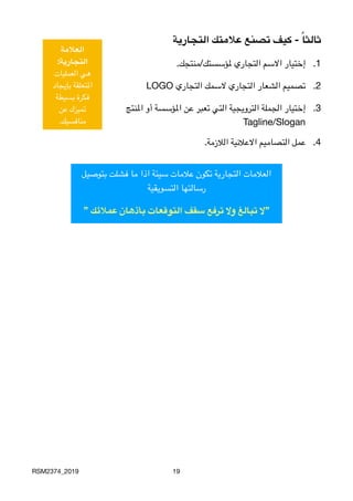 ‫التجارية‬ ‫عالمتك‬ ‫تصنع‬ ‫كيف‬ - ً‫ا‬‫ثالث‬
.1
.‫ملؤسستك/منتجك‬ ‫التجاري‬ ‫االسم‬ ‫إختيار‬
.2
LOGO ‫التجاري‬ ‫السمك‬ ‫التجاري‬ ‫الشعار‬ ‫تصميم‬
.3‫املنتج‬ ‫أو‬ ‫املؤسسة‬ ‫عن‬ ‫تعبر‬ ‫التي‬ ‫الترويجية‬ ‫الجملة‬ ‫إختيار‬

Tagline/Slogan
.4
.‫الالزمة‬ ‫االعالنية‬ ‫التصاميم‬ ‫عمل‬
RSM2374_2019 19
‫العالمة‬
:‫التجارية‬
‫العمليات‬ ‫هي‬
‫بإيجاد‬ ‫املتعلقة‬
‫بسيطة‬ ‫فكرة‬
‫عن‬ ‫تميزك‬
.‫منافسيك‬
‫بتوصيل‬ ‫فشلت‬ ‫ما‬ ‫اذا‬ ‫سيئة‬ ‫عالمات‬ ‫تكون‬ ‫التجارية‬ ‫العالمات‬
‫التسويقية‬ ‫
رسالتها‬
” ‫عمالئك‬ ‫بأذهان‬ ‫التوقعات‬ ‫سقف‬ ‫ترفع‬ ‫وال‬ ‫تبالغ‬ ‫”ال‬
 