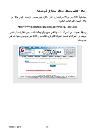 ‫تركيا‬ ‫في‬ ‫التجاري‬ ‫اسمك‬ ‫تسجل‬ ‫كيف‬ - ً‫ا‬‫رابع‬
‫من‬ ‫وذلك‬ ‫آخرى؛‬ ‫ملؤسسة‬ ‫مسجل‬ ‫ليس‬ ‫اخترته‬ ‫الذي‬ ‫التجاري‬ ‫االسم‬ ‫ان‬ ‫من‬ ‫التأكد‬ ً‫ال‬‫أو‬ ‫عليك‬

:‫التالي‬ ‫الرابط‬ ‫الى‬ ‫الدخول‬ ‫خالل‬

http://www.ticaretsicilgazetesi.gov.tr/sorgu_acik.php
‫خمس‬ ‫إدخال‬ ‫خالل‬ ‫من‬ ‫البحث‬ ‫يمكنك‬ ‫تركيا‬ ‫عموم‬ ‫في‬ ‫املسجلة‬ ‫الشركات‬ ‫عن‬ ‫معلومات‬ ‫وملعرفة‬
‫في‬ ‫لها‬ ‫مثيل‬ ‫وجود‬ ‫عدم‬ ‫من‬ ‫التأكد‬ ‫و‬ ‫انشائها‬ ‫تريد‬ ‫التي‬ ‫الشركة‬ ‫تسمية‬ ‫او‬ ‫الشركة‬ ‫من‬ ‫حروف‬
.‫تركيا‬ ‫
عموم‬
RSM2374_2019 20
 