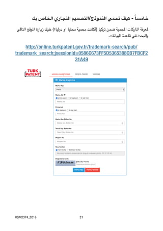 ‫بك‬ ‫الخاص‬ ‫التجاري‬ ‫النموذج/التصميم‬ ‫تحمي‬ ‫كيف‬ - ً‫ا‬‫خامس‬
‫التالي‬ ‫املوقع‬ ‫زيارة‬ ‫عليك‬ (‫دوليا؟‬ ‫او‬ ‫محليا‬ ‫محمية‬ ‫)أكانت‬ ‫تركيا‬ ‫ضمن‬ ‫املحمية‬ ‫املاركات‬ ‫ملعرفة‬

.‫البيانات‬ ‫قاعدة‬ ‫في‬ ‫والبحث‬
http://online.turkpatent.gov.tr/trademark-search/pub/
trademark_search;jsessionid=0586C673FF5D5365388CB7FBCF2
31A49
RSM2374_2019 21
 