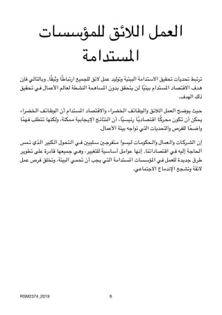 ‫للمؤسسات‬ ‫الالئق‬ ‫العمل‬
‫املستدامة‬
‫3إن‬‫ف‬ ‫3ي‬‫ل‬‫3تا‬‫ل‬‫3ا‬‫ب‬‫و‬ .‫ا‬ً‫ق‬‫3ي‬‫ث‬‫و‬ ‫ا‬ً‫ط‬‫3با‬‫ت‬‫ار‬ ‫3ميع‬‫ج‬‫لل‬ ‫3ق‬‫ئ‬‫ال‬ ‫3مل‬‫ع‬ ‫3يد‬‫ل‬‫3و‬‫ت‬‫و‬ ‫3بيئية‬‫ل‬‫ا‬ ‫3ة‬‫م‬‫3تدا‬‫س‬‫اال‬ ‫3حقيق‬‫ت‬ ‫3ات‬‫ي‬‫3د‬‫ح‬‫ت‬ ‫3بط‬‫ت‬‫3ر‬‫ت‬
‫3حقيق‬3‫ت‬ ‫3ي‬3‫ف‬ ‫3مال‬3‫ع‬‫األ‬ ‫3م‬3‫ل‬‫3عا‬3‫ل‬ ‫3طة‬3‫ش‬‫الن‬ ‫3مة‬3‫ه‬‫3سا‬3‫مل‬‫ا‬ ‫3دون‬3‫ب‬ ‫3تحقق‬3‫ي‬ ‫3ن‬3‫ل‬ ‫ا‬ً‫ي‬‫3يئ‬3‫ب‬ ‫3تدام‬3‫س‬‫امل‬ ‫3تصاد‬3‫ق‬‫اال‬ ‫3دف‬3‫ه‬

.‫الهدف‬ ‫ذلك‬
‫3خضراء‬3‫ل‬‫ا‬ ‫3ف‬3‫ئ‬‫3ا‬3‫ظ‬‫3و‬3‫ل‬‫ا‬ ‫أن‬ ‫3تدام‬3‫س‬‫امل‬ ‫3تصاد‬3‫ق‬‫واال‬ ‫3خضراء‬3‫ل‬‫ا‬ ‫3ف‬3‫ئ‬‫3ا‬3‫ظ‬‫3و‬3‫ل‬‫وا‬ ‫3ق‬3‫ئ‬‫3ال‬3‫ل‬‫ا‬ ‫3عمل‬3‫ل‬‫ا‬ ‫3ح‬3‫ض‬‫3و‬3‫ي‬ ‫3يث‬3‫ح‬
‫ا‬ً‫3هم‬3‫ف‬ ‫3تطلب‬3‫ت‬ ‫3كنها‬3‫ل‬‫و‬ ،‫3مكنة‬3‫م‬ ‫3ية‬3‫ب‬‫3جا‬3‫ي‬‫اإل‬ ‫3ج‬3‫ئ‬‫3نتا‬3‫ل‬‫ا‬ ‫أن‬ ،‫ا‬ً‫ي‬‫3يس‬3‫ئ‬‫ر‬ ‫3ا‬3ً‫ي‬‫3تصاد‬3‫ق‬‫ا‬ ‫3ا‬333ً‫ك‬‫3ر‬3‫ح‬‫م‬ ‫3كون‬3‫ت‬ ‫أن‬ ‫3مكن‬3‫ي‬

.‫األعمال‬ ‫بيئة‬ ‫تواجه‬ ‫التي‬ ‫والتحديات‬ ‫للفرص‬ ‫ا‬ً‫واضح‬
‫3مس‬333‫ت‬ ‫3ذي‬333‫ل‬‫ا‬ ‫3كبير‬333‫ل‬‫ا‬ ‫3تحول‬333‫ل‬‫ا‬ ‫3ي‬333‫ف‬ ‫3لبيني‬333‫س‬ ‫3ني‬333‫ج‬‫3تفر‬333‫م‬ ‫3يسوا‬333‫ل‬ ‫3ات‬333‫م‬‫3حكو‬333‫ل‬‫وا‬ ‫3عمال‬333‫ل‬‫وا‬ ‫3ات‬333‫ك‬‫3ر‬333‫ش‬‫ال‬ ‫إن‬
‫3ر‬3‫ي‬‫3طو‬3‫ت‬ ‫3لى‬3‫ع‬ ‫3ادرة‬3‫ق‬ ‫3ميعها‬3‫ج‬ ‫3ي‬3‫ه‬‫و‬ ،‫3لتغيير‬3‫ل‬ ‫3ية‬3‫س‬‫3ا‬3‫س‬‫أ‬ ‫3ل‬3‫م‬‫3وا‬3‫ع‬ ‫3ها‬3‫ن‬‫إ‬ .‫3نا‬3‫ت‬‫3تصادا‬3‫ق‬‫ا‬ ‫3ي‬3‫ف‬ ‫3يه‬3‫ل‬‫إ‬ ‫3ة‬3‫ج‬‫3حا‬3‫ل‬‫ا‬
‫3مل‬‫ع‬ ‫3رص‬‫ف‬ ‫3لق‬‫خ‬‫وت‬ ،‫3بيئة‬‫ل‬‫ا‬ ‫3مي‬‫ح‬‫ت‬ ‫أن‬ ‫3جب‬‫ي‬ ‫3تي‬‫ل‬‫ا‬ ‫3ة‬‫م‬‫3تدا‬‫س‬‫امل‬ ‫3سات‬‫س‬‫3ؤ‬‫مل‬‫ا‬ ‫3ي‬‫ف‬ ‫3لعمل‬‫ل‬ ‫3دة‬‫ي‬‫3د‬‫ج‬ ‫3رق‬‫ط‬

.‫االجتماعي‬ ‫اإلندماج‬ ‫وتشجع‬ ‫الئقة‬
RSM2374_2019 6
 