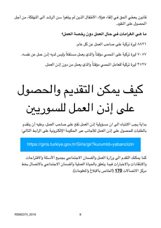 ‫3ل‬‫ج‬‫أ‬ ‫3ن‬‫م‬ ،‫3لكة‬‫ه‬‫الت‬ ‫3ى‬‫ل‬‫ا‬ ‫3د‬‫ش‬‫3ر‬‫ل‬‫ا‬ ‫3ن‬‫س‬ ‫3بلغوا‬‫ي‬ ‫3م‬‫ل‬ ‫3ن‬‫ي‬‫3ذ‬‫ل‬‫ا‬ ‫3فال‬‫ط‬‫األ‬ ‫3ؤالء‬‫ه‬ ‫3قاء‬‫ل‬‫إ‬ ‫3ي‬‫ف‬ ‫3حق‬‫ل‬‫ا‬ ‫3عطي‬‫ي‬ ‫3ون‬‫ن‬‫3ا‬‫ق‬

 .‫النقود‬ ‫على‬ ‫الحصول‬
‫العمل؟‬ ‫رخصة‬ ‫دون‬ ‫العمل‬ ‫حال‬ ‫في‬ ‫الغرامات‬ ‫هي‬ ‫ما‬

.‫عام‬ ‫كل‬ ‫عن‬ ‫العمل‬ ‫صاحب‬ ‫على‬ ‫تركية‬ ‫ليرة‬ ٨٨٢١

.‫نفسه‬ ‫عن‬ ‫عمل‬ ‫إذن‬ ‫لديه‬ ‫وليس‬ ً‫ال‬‫مستق‬ ‫يعمل‬ ‫والذي‬ ً‫ا‬‫مؤقت‬ ‫املحمي‬ ‫على‬ ‫تركية‬ ‫ليرة‬ ٧٠٥٧

.‫العمل‬ ‫إذن‬ ‫دون‬ ‫من‬ ‫يعمل‬ ‫والذي‬ ً‫ا‬‫مؤقت‬ ‫املحمي‬ ‫للعامل‬ ‫تركية‬ ‫ليرة‬ ٣٥٢٧
‫والحصول‬ ‫التقديم‬ ‫يمكن‬ ‫كيف‬
‫للسوريني‬ ‫العمل‬ ‫إذن‬ ‫على‬
‫يتقدم‬ ‫أن‬ ‫وعليه‬ ،‫العمل‬ ‫صاحب‬ ‫على‬ ‫تقع‬ ‫العمل‬ ‫إذن‬ ‫مسؤولية‬ ‫ان‬ ‫الى‬ ‫االنتباه‬ ‫يجب‬ ‫بداية‬

 :‫التالي‬ ‫الرابط‬ ‫على‬ ‫اإللكترونية‬ ‫الحكومة‬ ‫عبر‬ ‫لألجانب‬ ‫العمل‬ ‫إذن‬ ‫على‬ ‫للحصول‬ ‫بالطلبات‬
‫واالقتراحات‬ ‫األسئلة‬ ‫بجميع‬ ‫االجتماعي‬ ‫والضمان‬ ‫العمل‬ ‫وزارة‬ ‫الى‬ ‫التقدم‬ ‫يمكنك‬ ‫كما‬
‫بخط‬ ‫باالتصال‬ ‫االجتماعي‬ ‫والضمان‬ ‫العملية‬ ‫بالحياة‬ ‫يتعلق‬ ‫فيما‬ ‫واالخبارات‬ ‫واالنتقادات‬

.(‫واملعلومات‬ ‫باالبالغ‬ ‫)الخاص‬ 170 ‫االتصاالت‬ ‫مركز‬
RSM2374_2019 8
https://giris.turkiye.gov.tr/Giris/gir?kurumld=yabanciizin
 