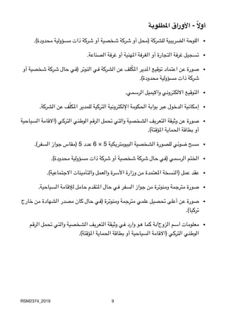‫املطلوبة‬ ‫األوراق‬ - ً‫ال‬‫أو‬
•
.(‫محدودة‬ ‫مسؤولية‬ ‫ذات‬ ‫شركة‬ ‫أو‬ ‫شخصية‬ ‫شركة‬ ‫أو‬ ‫)محل‬ ‫للشركة‬ ‫الضريبية‬ ‫اللوحة‬
•
.‫الصناعة‬ ‫غرفة‬ ‫أو‬ ‫املهنية‬ ‫الغرفة‬ ‫أو‬ ‫التجارة‬ ‫غرفة‬ ‫تسجيل‬
•‫أو‬ ‫شخصية‬ ‫شركة‬ ‫حال‬ ‫)في‬ ‫النوتر‬ ‫في‬ ‫الشركة‬ ‫عن‬ ‫لف‬ّ‫ك‬‫امل‬ ‫املدير‬ ‫توقيع‬ ‫اعتماد‬ ‫عن‬ ‫صورة‬

.(‫محدودة‬ ‫مسؤولية‬ ‫ذات‬ ‫شركة‬
•
.‫الرسمي‬ ‫وااليميل‬ ‫االلكتروني‬ ‫التوقيع‬
•
.‫الشركة‬ ‫عن‬ ‫ف‬ّ‫ل‬‫املك‬ ‫للمدير‬ ‫التركية‬ ‫اإللكترونية‬ ‫الحكومة‬ ‫بوابة‬ ‫عبر‬ ‫الدخول‬ ‫إمكانية‬
•‫السياحية‬ ‫)االقامة‬ ‫التركي‬ ‫الوطني‬ ‫الرقم‬ ‫تحمل‬ ‫والتي‬ ‫الشخصية‬ ‫التعريف‬ ‫وثيقة‬ ‫عن‬ ‫صورة‬

.(‫املؤقتة‬ ‫الحماية‬ ‫بطاقة‬ ‫أو‬
•
.(‫السفر‬ ‫جواز‬ ‫)مقاس‬ 5 ‫عدد‬ 6 × 5 ‫البيومتريكية‬ ‫الشخصية‬ ‫للصورة‬ ‫ضوئي‬ ‫مسح‬
•
.(‫محدودة‬ ‫مسؤولية‬ ‫ذات‬ ‫شركة‬ ‫أو‬ ‫شخصية‬ ‫شركة‬ ‫حال‬ ‫)في‬ ‫الرسمي‬ ‫الختم‬
•
.(‫االجتماعية‬ ‫والتأمينات‬ ‫والعمل‬ ‫األسرة‬ ‫وزارة‬ ‫من‬ ‫املعتمدة‬ ‫)النسخة‬ ‫عمل‬ ‫عقد‬
•
.‫السياحية‬ ‫لإلقامة‬ ‫حامل‬ ‫املتقدم‬ ‫حال‬ ‫في‬ ‫السفر‬ ‫جواز‬ ‫من‬ ‫ومنوترة‬ ‫مترجمة‬ ‫صورة‬
•‫خارج‬ ‫من‬ ‫الشهادة‬ ‫مصدر‬ ‫كان‬ ‫حال‬ ‫)في‬ ‫ومنوترة‬ ‫مترجمة‬ ‫علمي‬ ‫تحصيل‬ ‫أعلى‬ ‫عن‬ ‫صورة‬

.(‫تركيا‬
•‫الرقم‬ ‫تحمل‬ ‫والتي‬ ‫الشخصية‬ ‫التعريف‬ ‫وثيقة‬ ‫في‬ ‫وارد‬ ‫هو‬ ‫كما‬ ‫الزوج/ـة‬ ‫اسم‬ ‫معلومات‬

.(‫املؤقتة‬ ‫الحماية‬ ‫بطاقة‬ ‫أو‬ ‫السياحية‬ ‫)االقامة‬ ‫التركي‬ ‫الوطني‬
RSM2374_2019 9
 