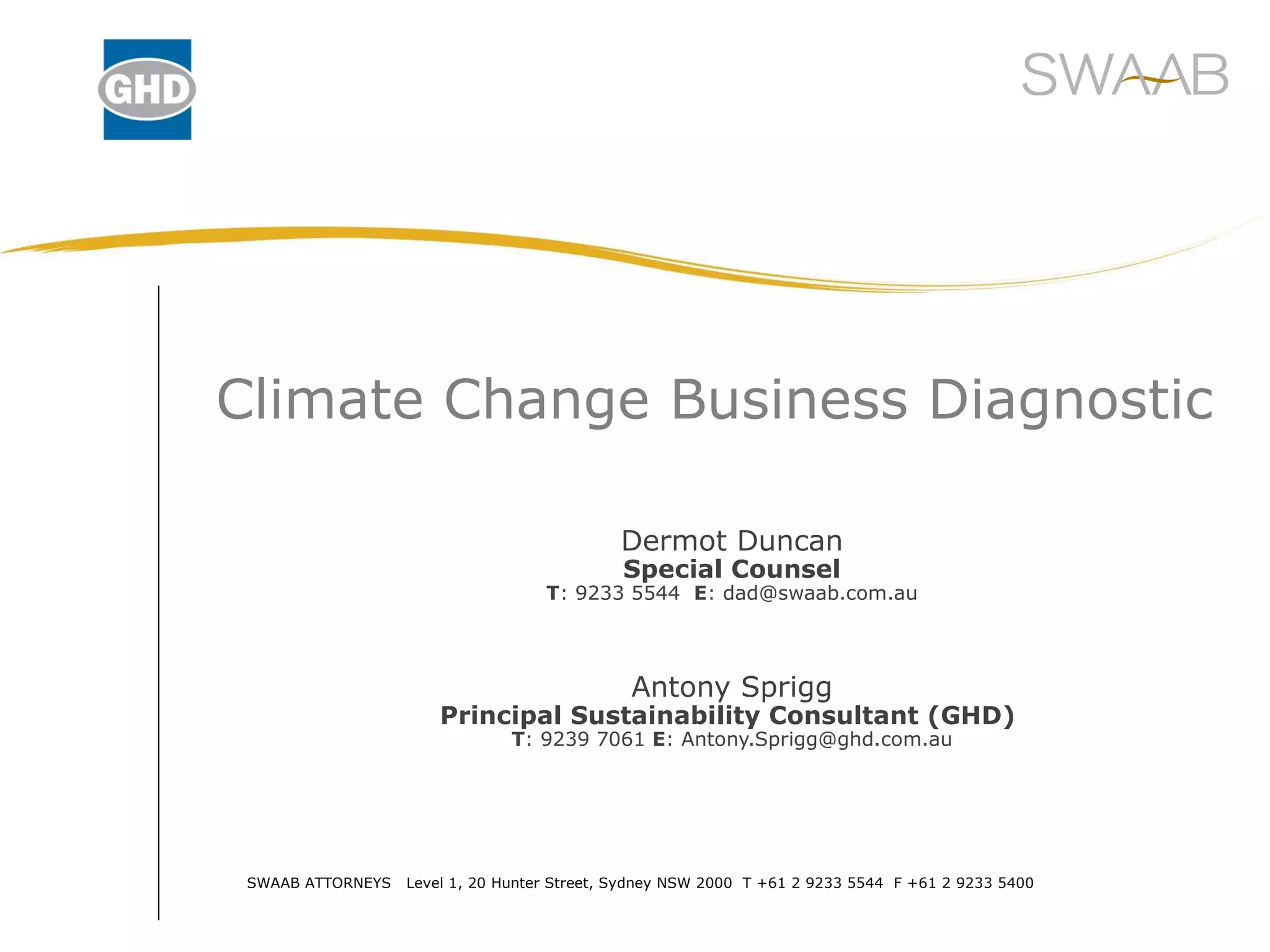 Climate Change Business Diagnostic Dermot Duncan Special Counsel T : 9233 5544 E : dad@swaab.com.au Antony Sprigg Principal Sustainability Consultant (GHD) T : 9239 7061 E : Antony.Sprigg@ghd.com.au SWAAB ATTORNEYS Level 1, 20 Hunter Street, Sydney NSW 2000 T +61 2 9233 5544 F +61 2 9233 5400